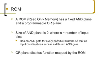  ROM
 A ROM (Read Only Memory) has a fixed AND plane
and a programmable OR plane
 Size of AND plane is 2n
where n = number of input
pins
 Has an AND gate for every possible minterm so that all
input combinations access a different AND gate
 OR plane dictates function mapped by the ROM
 