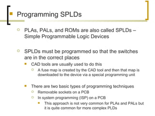  Programming SPLDs
 PLAs, PALs, and ROMs are also called SPLDs –
Simple Programmable Logic Devices
 SPLDs must be programmed so that the switches
are in the correct places
 CAD tools are usually used to do this
 A fuse map is created by the CAD tool and then that map is
downloaded to the device via a special programming unit
 There are two basic types of programming techniques
 Removable sockets on a PCB
 In system programming (ISP) on a PCB
 This approach is not very common for PLAs and PALs but
it is quite common for more complex PLDs
 