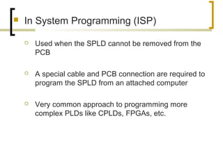  In System Programming (ISP)
 Used when the SPLD cannot be removed from the
PCB
 A special cable and PCB connection are required to
program the SPLD from an attached computer
 Very common approach to programming more
complex PLDs like CPLDs, FPGAs, etc.
 