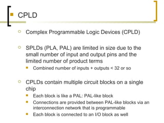 CPLD
 Complex Programmable Logic Devices (CPLD)
 SPLDs (PLA, PAL) are limited in size due to the
small number of input and output pins and the
limited number of product terms
 Combined number of inputs + outputs < 32 or so
 CPLDs contain multiple circuit blocks on a single
chip
 Each block is like a PAL: PAL-like block
 Connections are provided between PAL-like blocks via an
interconnection network that is programmable
 Each block is connected to an I/O block as well
 