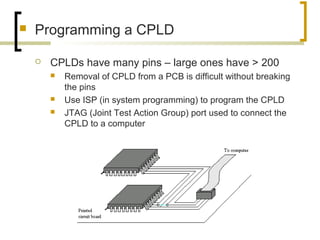  Programming a CPLD
 CPLDs have many pins – large ones have > 200
 Removal of CPLD from a PCB is difficult without breaking
the pins
 Use ISP (in system programming) to program the CPLD
 JTAG (Joint Test Action Group) port used to connect the
CPLD to a computer
 