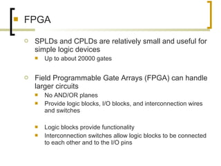  FPGA
 SPLDs and CPLDs are relatively small and useful for
simple logic devices
 Up to about 20000 gates
 Field Programmable Gate Arrays (FPGA) can handle
larger circuits
 No AND/OR planes
 Provide logic blocks, I/O blocks, and interconnection wires
and switches
 Logic blocks provide functionality
 Interconnection switches allow logic blocks to be connected
to each other and to the I/O pins
 