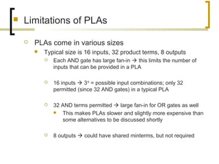  Limitations of PLAs
 PLAs come in various sizes
 Typical size is 16 inputs, 32 product terms, 8 outputs
 Each AND gate has large fan-in  this limits the number of
inputs that can be provided in a PLA
 16 inputs  316
= possible input combinations; only 32
permitted (since 32 AND gates) in a typical PLA
 32 AND terms permitted  large fan-in for OR gates as well
 This makes PLAs slower and slightly more expensive than
some alternatives to be discussed shortly
 8 outputs  could have shared minterms, but not required
 