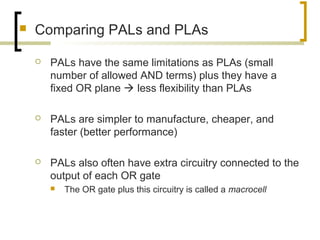  Comparing PALs and PLAs
 PALs have the same limitations as PLAs (small
number of allowed AND terms) plus they have a
fixed OR plane  less flexibility than PLAs
 PALs are simpler to manufacture, cheaper, and
faster (better performance)
 PALs also often have extra circuitry connected to the
output of each OR gate
 The OR gate plus this circuitry is called a macrocell
 