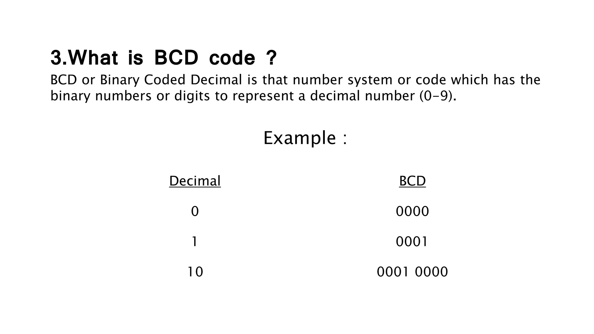 3.What is BCD code ?
BCD or Binary Coded Decimal is that number system or code which has the
binary numbers or digits to represent a decimal number (0-9).
Example :
Decimal BCD
0
1
10
0000
0001
0001 0000