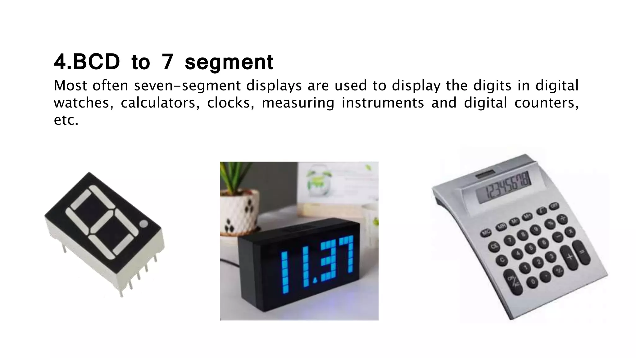 4.BCD to 7 segment
Most often seven-segment displays are used to display the digits in digital
watches, calculators, clocks, measuring instruments and digital counters,
etc.