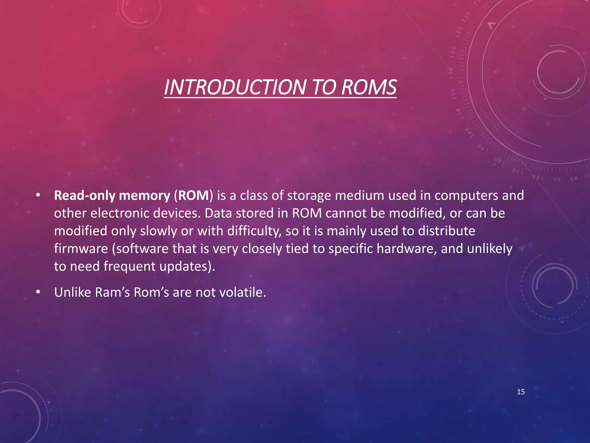 INTRODUCTION TO ROMS
• Read-only memory (ROM) is a class of storage medium used in computers and
other electronic devices. Data stored in ROM cannot be modified, or can be
modified only slowly or with difficulty, so it is mainly used to distribute
firmware (software that is very closely tied to specific hardware, and unlikely
to need frequent updates).
• Unlike Ram’s Rom’s are not volatile.
15
 