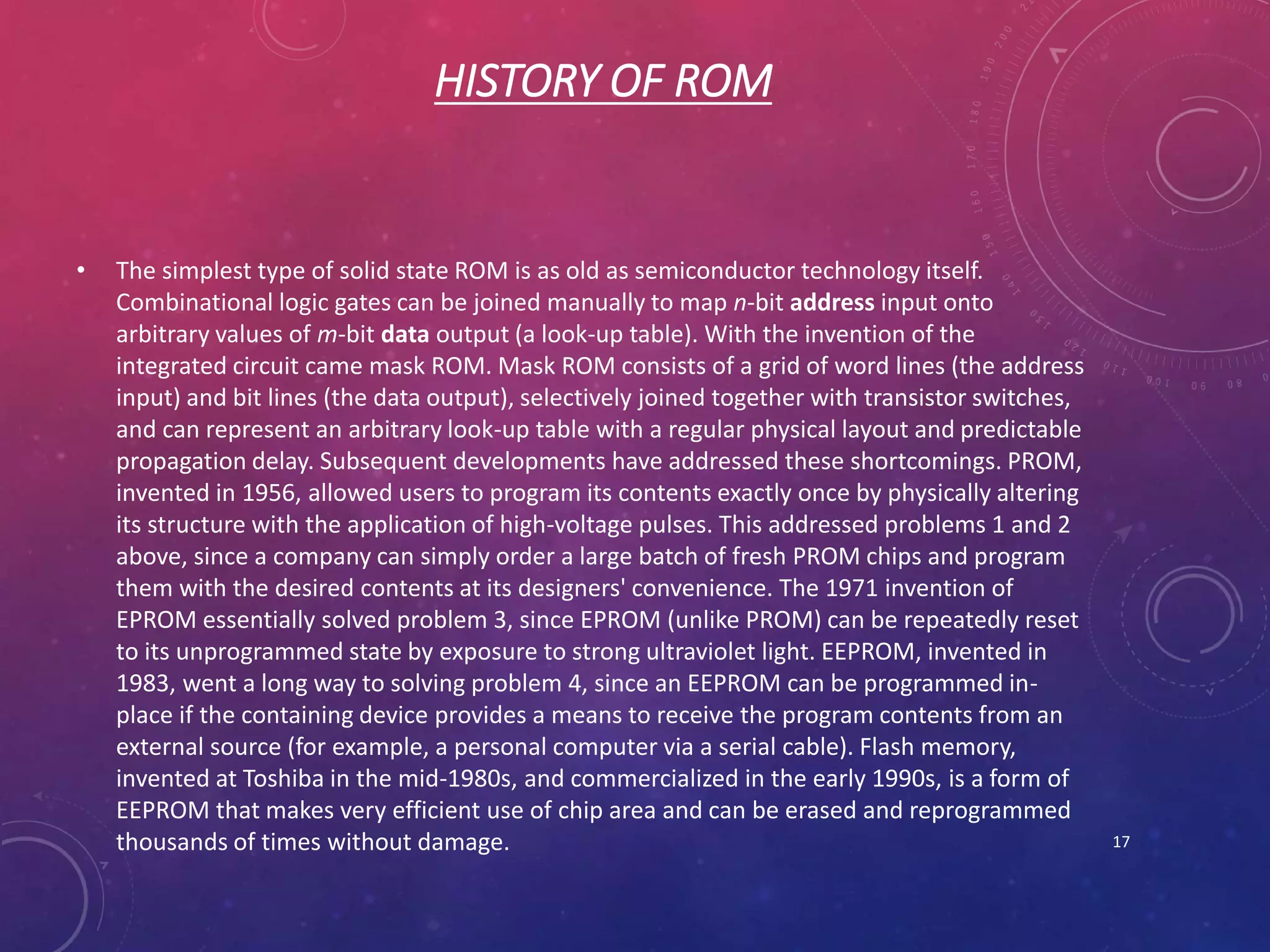 HISTORY OF ROM
• The simplest type of solid state ROM is as old as semiconductor technology itself.
Combinational logic gates can be joined manually to map n-bit address input onto
arbitrary values of m-bit data output (a look-up table). With the invention of the
integrated circuit came mask ROM. Mask ROM consists of a grid of word lines (the address
input) and bit lines (the data output), selectively joined together with transistor switches,
and can represent an arbitrary look-up table with a regular physical layout and predictable
propagation delay. Subsequent developments have addressed these shortcomings. PROM,
invented in 1956, allowed users to program its contents exactly once by physically altering
its structure with the application of high-voltage pulses. This addressed problems 1 and 2
above, since a company can simply order a large batch of fresh PROM chips and program
them with the desired contents at its designers' convenience. The 1971 invention of
EPROM essentially solved problem 3, since EPROM (unlike PROM) can be repeatedly reset
to its unprogrammed state by exposure to strong ultraviolet light. EEPROM, invented in
1983, went a long way to solving problem 4, since an EEPROM can be programmed in-
place if the containing device provides a means to receive the program contents from an
external source (for example, a personal computer via a serial cable). Flash memory,
invented at Toshiba in the mid-1980s, and commercialized in the early 1990s, is a form of
EEPROM that makes very efficient use of chip area and can be erased and reprogrammed
thousands of times without damage. 17
 