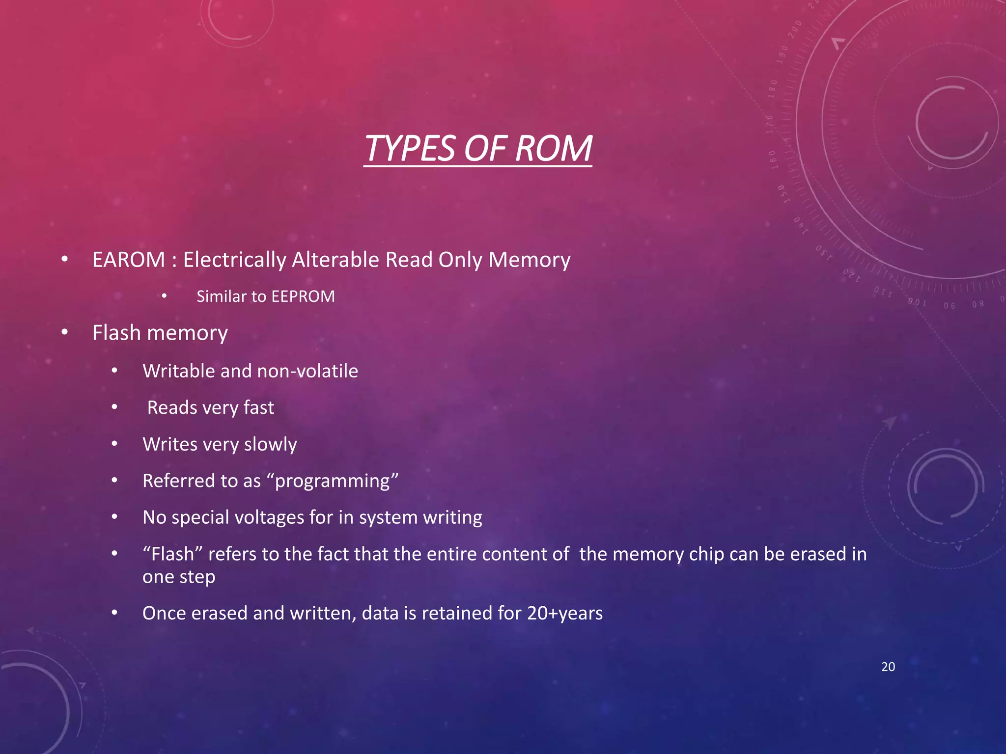 TYPES OF ROM
• EAROM : Electrically Alterable Read Only Memory
• Similar to EEPROM
• Flash memory
• Writable and non-volatile
• Reads very fast
• Writes very slowly
• Referred to as “programming”
• No special voltages for in system writing
• “Flash” refers to the fact that the entire content of the memory chip can be erased in
one step
• Once erased and written, data is retained for 20+years
20
 