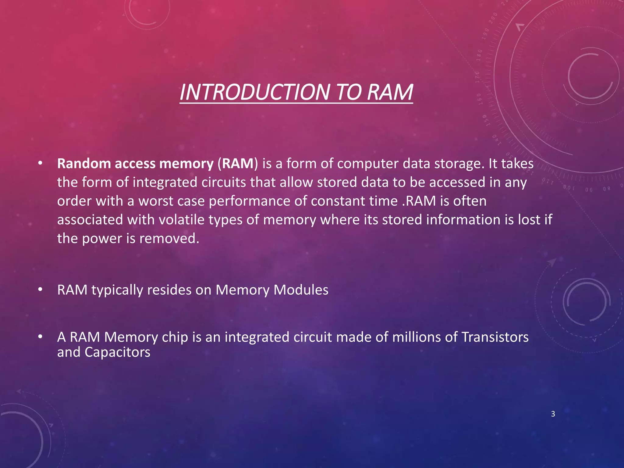 INTRODUCTION TO RAM
• Random access memory (RAM) is a form of computer data storage. It takes
the form of integrated circuits that allow stored data to be accessed in any
order with a worst case performance of constant time .RAM is often
associated with volatile types of memory where its stored information is lost if
the power is removed.
• RAM typically resides on Memory Modules
• A RAM Memory chip is an integrated circuit made of millions of Transistors
and Capacitors
3
 