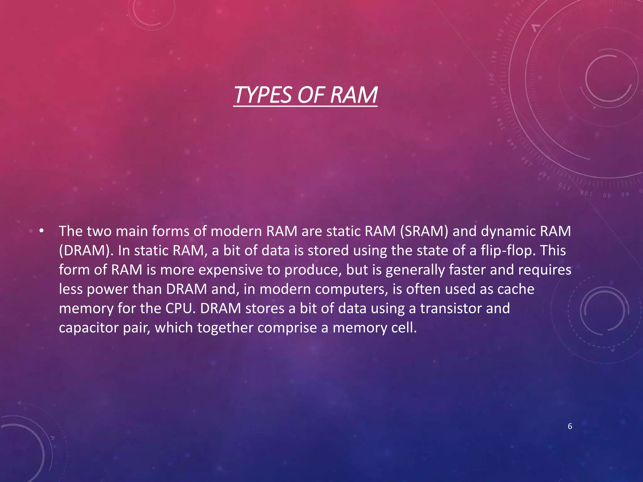 TYPES OF RAM
• The two main forms of modern RAM are static RAM (SRAM) and dynamic RAM
(DRAM). In static RAM, a bit of data is stored using the state of a flip-flop. This
form of RAM is more expensive to produce, but is generally faster and requires
less power than DRAM and, in modern computers, is often used as cache
memory for the CPU. DRAM stores a bit of data using a transistor and
capacitor pair, which together comprise a memory cell.
6
 