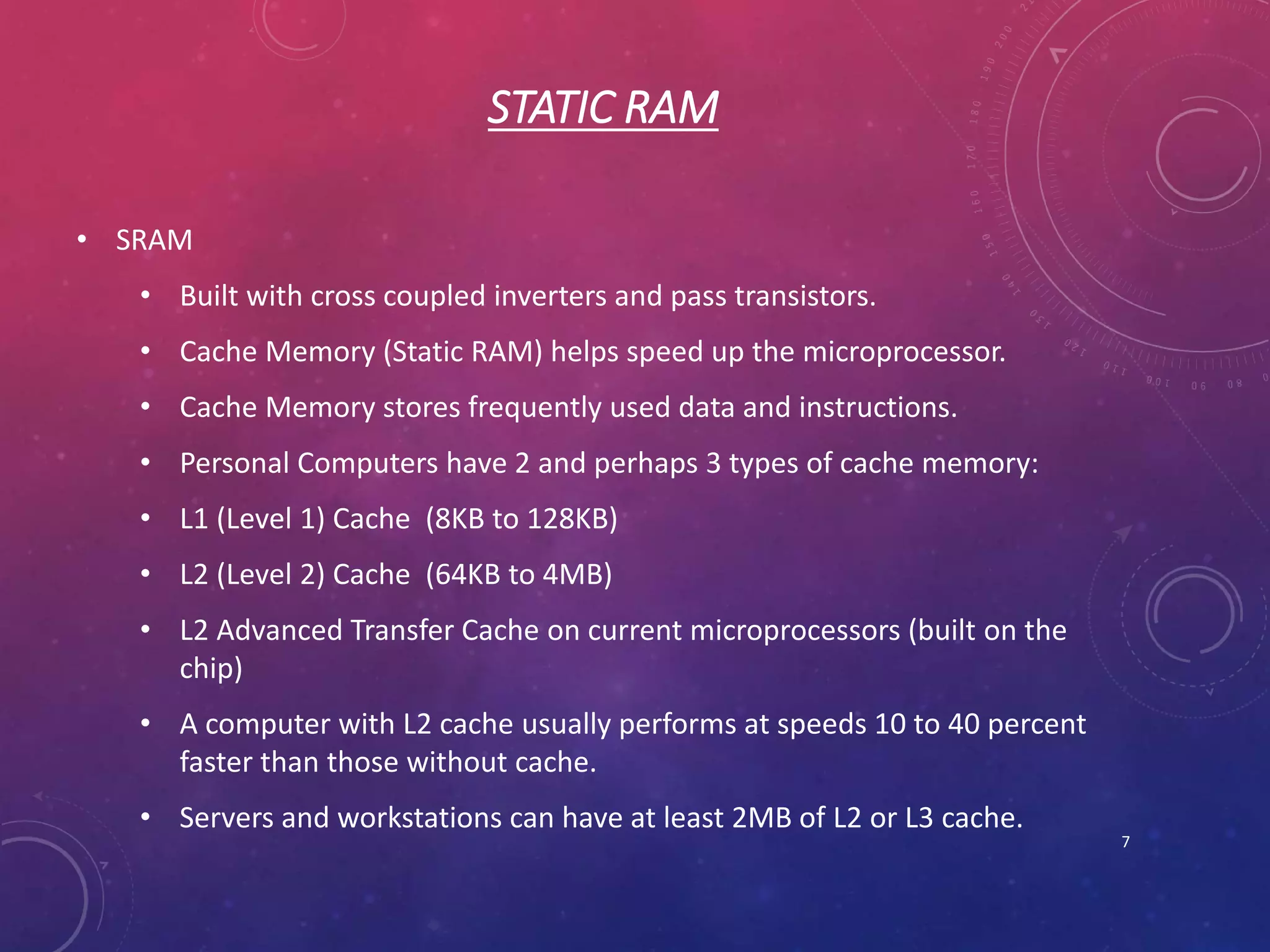 STATIC RAM
• SRAM
• Built with cross coupled inverters and pass transistors.
• Cache Memory (Static RAM) helps speed up the microprocessor.
• Cache Memory stores frequently used data and instructions.
• Personal Computers have 2 and perhaps 3 types of cache memory:
• L1 (Level 1) Cache (8KB to 128KB)
• L2 (Level 2) Cache (64KB to 4MB)
• L2 Advanced Transfer Cache on current microprocessors (built on the
chip)
• A computer with L2 cache usually performs at speeds 10 to 40 percent
faster than those without cache.
• Servers and workstations can have at least 2MB of L2 or L3 cache.
7
 