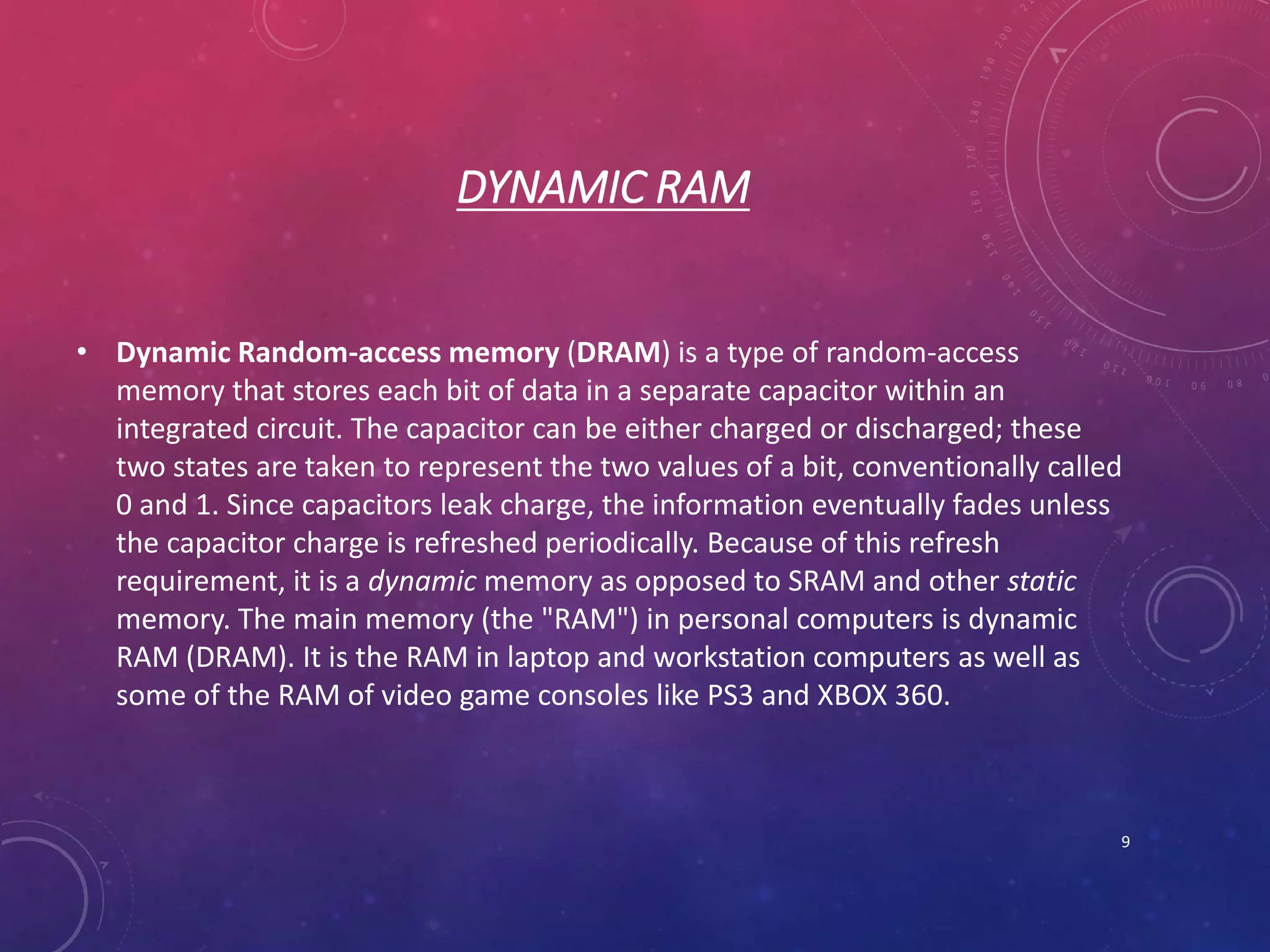 DYNAMIC RAM
• Dynamic Random-access memory (DRAM) is a type of random-access
memory that stores each bit of data in a separate capacitor within an
integrated circuit. The capacitor can be either charged or discharged; these
two states are taken to represent the two values of a bit, conventionally called
0 and 1. Since capacitors leak charge, the information eventually fades unless
the capacitor charge is refreshed periodically. Because of this refresh
requirement, it is a dynamic memory as opposed to SRAM and other static
memory. The main memory (the "RAM") in personal computers is dynamic
RAM (DRAM). It is the RAM in laptop and workstation computers as well as
some of the RAM of video game consoles like PS3 and XBOX 360.
9
 