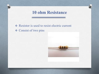 10 ohm Resistance
 Resistor is used to resist electric current
 Consist of two pins
 