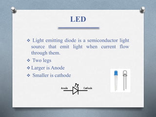 LED
 Light emitting diode is a semiconductor light
source that emit light when current flow
through them.
 Two legs
 Larger is Anode
 Smaller is cathode
 