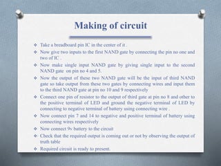 Making of circuit
 Take a breadboard pin IC in the center of it .
 Now give two inputs to the first NAND gate by connecting the pin no one and
two of IC .
 Now make single input NAND gate by giving single input to the second
NAND gate on pin no 4 and 5.
 Now the output of these two NAND gate will be the input of third NAND
gate so take output from these two gates by connecting wires and input them
to the third NAND gate at pin no 10 and 9 respectively
 Connect one pin of resistor to the output of third gate at pin no 8 and other to
the positive terminal of LED and ground the negative terminal of LED by
connecting to negative terminal of battery using connecting wire .
 Now connect pin 7 and 14 to negative and positive terminal of battery using
connecting wires respectively
 Now connect 9v battery to the circuit
 Check that the required output is coming out or not by observing the output of
truth table
 Required circuit is ready to present.
 