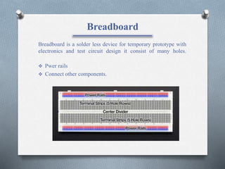 Breadboard
Breadboard is a solder less device for temporary prototype with
electronics and test circuit design it consist of many holes.
 Pwer rails
 Connect other components.
 