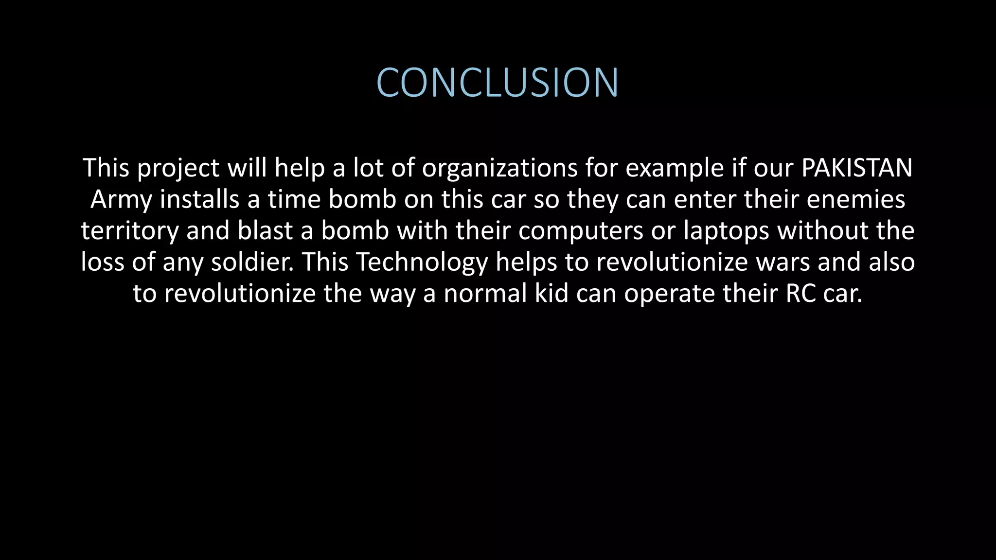CONCLUSION
This project will help a lot of organizations for example if our PAKISTAN
Army installs a time bomb on this car so they can enter their enemies
territory and blast a bomb with their computers or laptops without the
loss of any soldier. This Technology helps to revolutionize wars and also
to revolutionize the way a normal kid can operate their RC car.
 