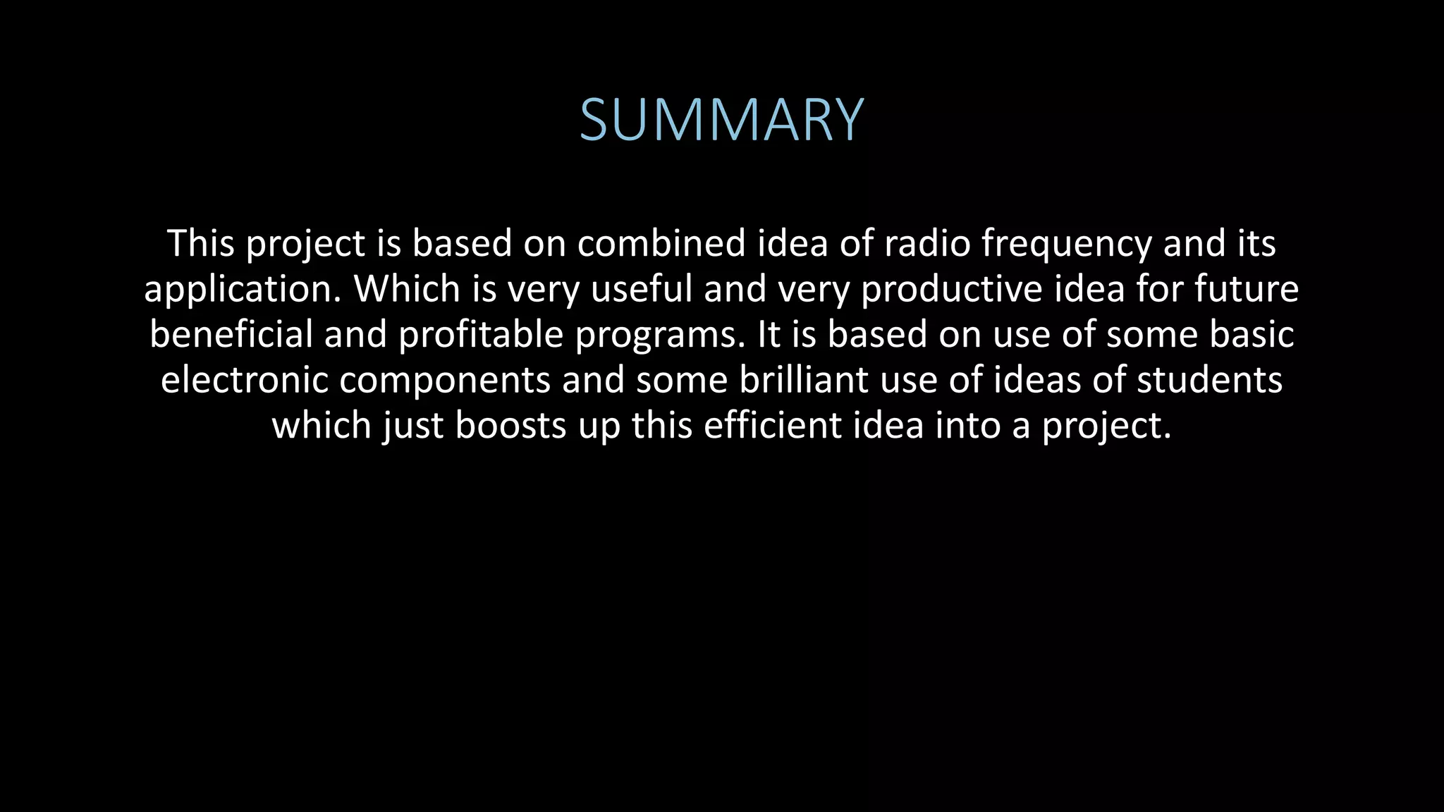 SUMMARY
This project is based on combined idea of radio frequency and its
application. Which is very useful and very productive idea for future
beneficial and profitable programs. It is based on use of some basic
electronic components and some brilliant use of ideas of students
which just boosts up this efficient idea into a project.
 