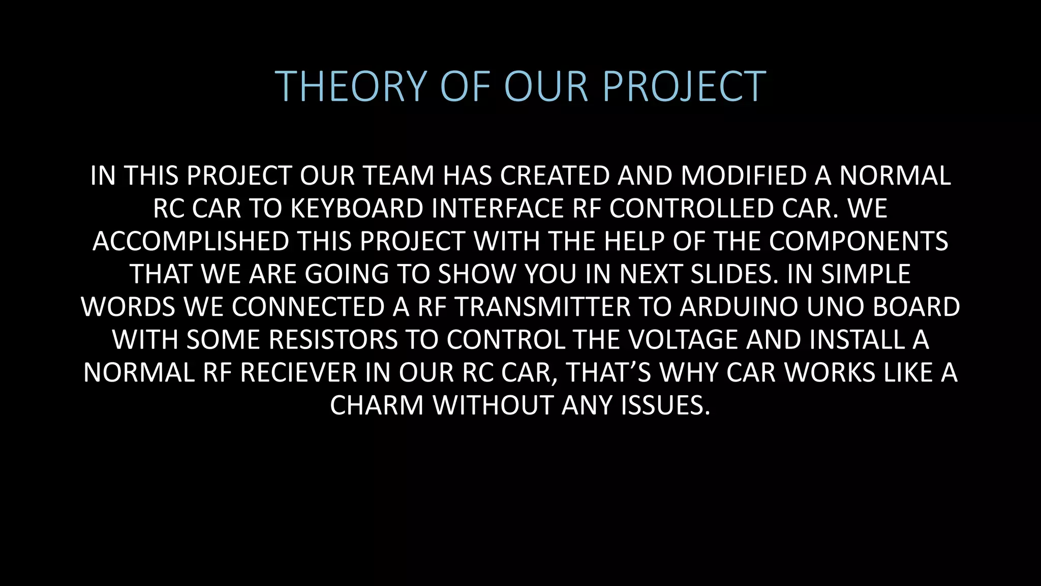 THEORY OF OUR PROJECT
IN THIS PROJECT OUR TEAM HAS CREATED AND MODIFIED A NORMAL
RC CAR TO KEYBOARD INTERFACE RF CONTROLLED CAR. WE
ACCOMPLISHED THIS PROJECT WITH THE HELP OF THE COMPONENTS
THAT WE ARE GOING TO SHOW YOU IN NEXT SLIDES. IN SIMPLE
WORDS WE CONNECTED A RF TRANSMITTER TO ARDUINO UNO BOARD
WITH SOME RESISTORS TO CONTROL THE VOLTAGE AND INSTALL A
NORMAL RF RECIEVER IN OUR RC CAR, THAT’S WHY CAR WORKS LIKE A
CHARM WITHOUT ANY ISSUES.
 