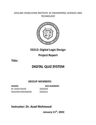 GHULAM ISHAQ KHAN INSTITUTE OF ENGINEERING SCIENCES AND
TECHNOLOGY
ES212: Digital Logic Design
Project Report
Title:
DIGITAL QUIZ SYSTEM
GROUP MEMBERS
NAMES REG NUMBERS
M. SHAH FAHAD 2020240
MUGHEES MEHMOOD 2020252
Instructor: Dr. Asad Mehmood
January 11th
, 2022
 
