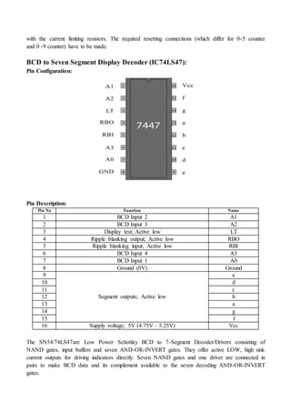 with the current limiting resistors. The required resetting connections (which differ for 0-5 counter
and 0 -9 counter) have to be made.
BCD to Seven Segment Display Decoder (IC74LS47):
Pin Configuration:
Pin Description:
Pin No Function Name
1 BCD Input 2 A1
2 BCD Input 3 A2
3 Display test; Active low LT
4 Ripple blanking output; Active low RBO
5 Ripple blanking input; Active low RBI
6 BCD Input 4 A3
7 BCD Input 1 A0
8 Ground (0V) Ground
9
Segment outputs; Active low
e
10 d
11 c
12 b
13 a
14 g
15 f
16 Supply voltage; 5V (4.75V – 5.25V) Vcc
The SN54/74LS47are Low Power Schottky BCD to 7-Segment Decoder/Drivers consisting of
NAND gates, input buffers and seven AND-OR-INVERT gates. They offer active LOW, high sink
current outputs for driving indicators directly. Seven NAND gates and one driver are connected in
pairs to make BCD data and its complement available to the seven decoding AND-OR-INVERT
gates.
 