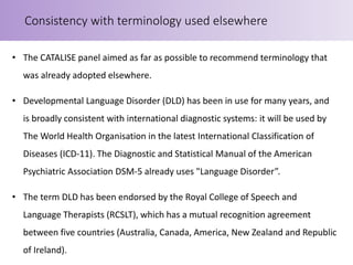 • The CATALISE panel aimed as far as possible to recommend terminology that
was already adopted elsewhere.
• Developmental Language Disorder (DLD) has been in use for many years, and
is broadly consistent with international diagnostic systems: it will be used by
The World Health Organisation in the latest International Classification of
Diseases (ICD-11). The Diagnostic and Statistical Manual of the American
Psychiatric Association DSM-5 already uses "Language Disorder”.
• The term DLD has been endorsed by the Royal College of Speech and
Language Therapists (RCSLT), which has a mutual recognition agreement
between five countries (Australia, Canada, America, New Zealand and Republic
of Ireland).
Consistency with terminology used elsewhere
 