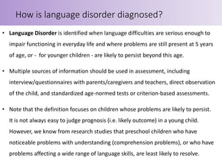 • Language Disorder is identified when language difficulties are serious enough to
impair functioning in everyday life and where problems are still present at 5 years
of age, or - for younger children - are likely to persist beyond this age.
• Multiple sources of information should be used in assessment, including
interview/questionnaires with parents/caregivers and teachers, direct observation
of the child, and standardized age-normed tests or criterion-based assessments.
• Note that the definition focuses on children whose problems are likely to persist.
It is not always easy to judge prognosis (i.e. likely outcome) in a young child.
However, we know from research studies that preschool children who have
noticeable problems with understanding (comprehension problems), or who have
problems affecting a wide range of language skills, are least likely to resolve.
How is language disorder diagnosed?
 