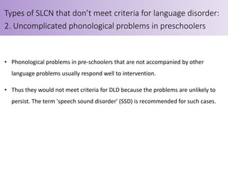 • Phonological problems in pre-schoolers that are not accompanied by other
language problems usually respond well to intervention.
• Thus they would not meet criteria for DLD because the problems are unlikely to
persist. The term 'speech sound disorder' (SSD) is recommended for such cases.
Types of SLCN that don’t meet criteria for language disorder:
2. Uncomplicated phonological problems in preschoolers
 