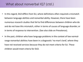 • In this regard, DLD differs from SLI, where definitions often required a mismatch
between language abilities and nonverbal ability. However, there have been
numerous research studies that fail to find differences between children who do
and do not have this mismatch, either in terms of causes of language disorder, or
in terms of response to intervention. (See also slide on Prevalence).
• In the past, children who have language problems in the context of low normal-
range nonverbal abilities have been in a diagnostic ‘no-man’s land’, where they
have not received services because they do not meet criteria for SLI. These
children would meet criteria for DLD.
What about nonverbal IQ? (ctd.)
 