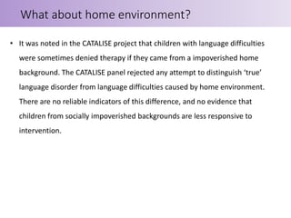 • It was noted in the CATALISE project that children with language difficulties
were sometimes denied therapy if they came from a impoverished home
background. The CATALISE panel rejected any attempt to distinguish ‘true’
language disorder from language difficulties caused by home environment.
There are no reliable indicators of this difference, and no evidence that
children from socially impoverished backgrounds are less responsive to
intervention.
What about home environment?
 