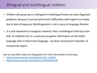 • Children who grow up in a bilingual or multilingual home can pose diagnostic
problems, because it can be hard to tell if difficulties with English are simply
due to lack of exposure. Multilingualism is not a cause of language disorder.
• It is also important to recognise, however, that a multilingual child may have
DLD. To establish this, it is necessary to gather information on the child’s
language skills in their home language – by direct assessment if feasible, or
via parental report.
See our two RALLI videos on bilingualism for more information on this topic:
• https://www.youtube.com/watch?v=g7Sj_uRV7S4
• https://www.youtube.com/watch?v=p9iWG0M5z40
Bilingual and multilingual children
 