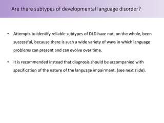 • Attempts to identify reliable subtypes of DLD have not, on the whole, been
successful, because there is such a wide variety of ways in which language
problems can present and can evolve over time.
• It is recommended instead that diagnosis should be accompanied with
specification of the nature of the language impairment, (see next slide).
Are there subtypes of developmental language disorder?
 