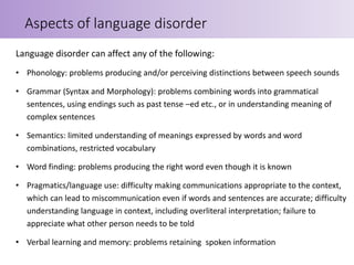 Language disorder can affect any of the following:
• Phonology: problems producing and/or perceiving distinctions between speech sounds
• Grammar (Syntax and Morphology): problems combining words into grammatical
sentences, using endings such as past tense –ed etc., or in understanding meaning of
complex sentences
• Semantics: limited understanding of meanings expressed by words and word
combinations, restricted vocabulary
• Word finding: problems producing the right word even though it is known
• Pragmatics/language use: difficulty making communications appropriate to the context,
which can lead to miscommunication even if words and sentences are accurate; difficulty
understanding language in context, including overliteral interpretation; failure to
appreciate what other person needs to be told
• Verbal learning and memory: problems retaining spoken information
Aspects of language disorder
 