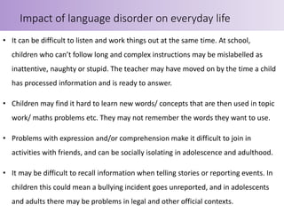 • It can be difficult to listen and work things out at the same time. At school,
children who can’t follow long and complex instructions may be mislabelled as
inattentive, naughty or stupid. The teacher may have moved on by the time a child
has processed information and is ready to answer.
• Children may find it hard to learn new words/ concepts that are then used in topic
work/ maths problems etc. They may not remember the words they want to use.
• Problems with expression and/or comprehension make it difficult to join in
activities with friends, and can be socially isolating in adolescence and adulthood.
• It may be difficult to recall information when telling stories or reporting events. In
children this could mean a bullying incident goes unreported, and in adolescents
and adults there may be problems in legal and other official contexts.
Impact of language disorder on everyday life
 