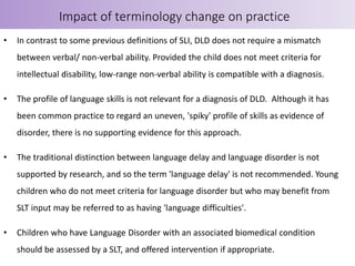 • In contrast to some previous definitions of SLI, DLD does not require a mismatch
between verbal/ non-verbal ability. Provided the child does not meet criteria for
intellectual disability, low-range non-verbal ability is compatible with a diagnosis.
• The profile of language skills is not relevant for a diagnosis of DLD. Although it has
been common practice to regard an uneven, 'spiky' profile of skills as evidence of
disorder, there is no supporting evidence for this approach.
• The traditional distinction between language delay and language disorder is not
supported by research, and so the term 'language delay' is not recommended. Young
children who do not meet criteria for language disorder but who may benefit from
SLT input may be referred to as having 'language difficulties'.
• Children who have Language Disorder with an associated biomedical condition
should be assessed by a SLT, and offered intervention if appropriate.
Impact of terminology change on practice
 