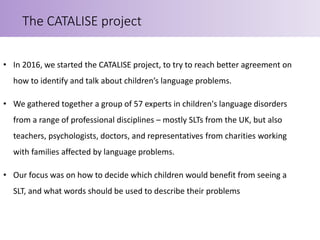• In 2016, we started the CATALISE project, to try to reach better agreement on
how to identify and talk about children’s language problems.
• We gathered together a group of 57 experts in children's language disorders
from a range of professional disciplines – mostly SLTs from the UK, but also
teachers, psychologists, doctors, and representatives from charities working
with families affected by language problems.
• Our focus was on how to decide which children would benefit from seeing a
SLT, and what words should be used to describe their problems
The CATALISE project
 