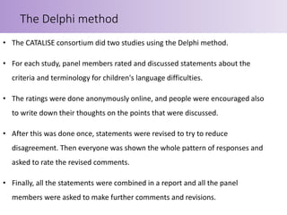• The CATALISE consortium did two studies using the Delphi method.
• For each study, panel members rated and discussed statements about the
criteria and terminology for children's language difficulties.
• The ratings were done anonymously online, and people were encouraged also
to write down their thoughts on the points that were discussed.
• After this was done once, statements were revised to try to reduce
disagreement. Then everyone was shown the whole pattern of responses and
asked to rate the revised comments.
• Finally, all the statements were combined in a report and all the panel
members were asked to make further comments and revisions.
The Delphi method
 