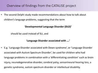 • The second Delphi study made recommendations about how to talk about
children’s language problems, suggesting that the term
‘Developmental Language Disorder (DLD)’
should be used instead of SLI, and
‘Language Disorder associated with ….’
• E.g. ‘Language Disorder associated with Down syndrome’, or ‘Language Disorder
associated with Autism Spectrum Disorder’, be used for children who had
language problems in combination with a ‘differentiating condition’ such as brain
injury, neurodegenerative disorder, cerebral palsy, sensorineural hearing loss, a
genetic syndrome, autism spectrum disorder or intellectual disability.
Overview of findings from the CATALISE project
 