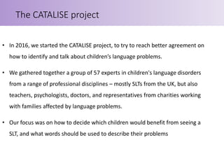 • In 2016, we started the CATALISE project, to try to reach better agreement on
how to identify and talk about children’s ...