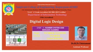 Digital Logic Design
Sanjivani Rural Education Society’s
Sanjivani College of Engineering, Kopargaon-423603
(An Autonomous Institute Affiliated to Savitribai Phule Pune University, Pune)
NAAC ‘A’ Grade Accredited, ISO 9001:2015 Certified
Department of Information Technology
(NBAAccredited)
Dr.R.D.Chintamani
Assistant Professor
UNIT – I : NUMBER SYSTEM AND
BOOLEAN ALGEBRA
Topic
1.1-1.2
NUMBER SYSTEMS
NUMBER
CONVERSION
 