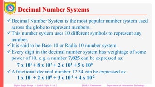 Decimal Number Systems
Decimal Number System is the most popular number system used
across the globe to represent numbers.
This number system uses 10 different symbols to represent any
number.
It is said to be Base 10 or Radix 10 number system.
Every digit in the decimal number system has weightage of some
power of 10, e.g. a number 7,825 can be expressed as:
7 x 103 + 8 x 102 + 2 x 101 + 5 x 100
A fractional decimal number 12.34 can be expressed as:
1 x 101 + 2 x 100 + 3 x 10-1 + 4 x 10-2
Digital Logic Design – Unit-I: Topic 1.1 -1.2 Dr.R.D.Chintamani Department of Information Technology
 