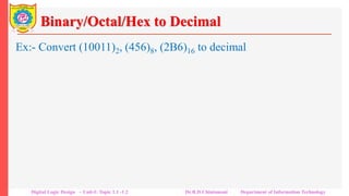 Binary/Octal/Hex to Decimal
Ex:- Convert (10011)2, (456)8, (2B6)16 to decimal
• Step 1: Multiply each digit value in the number by its weight
represented as power 2, 8 or 16
• Step 2: Sum the product terms to get decimal number.
a) (10011)2
10011 = 1 x 24 + 0 x 23 + 0 x 22 + 1 x 21 + 1 x 20
= 16 + 0 + 0 + 2 + 1 = (17)10
b) (456)8 = 4 x 82 + 5 x + 6 x 160
= 2 x 256 + 11 x 16 + 6 x 1 = 512 + 176 + 6 = (694)10
Digital Logic Design – Unit-I: Topic 1.1 -1.2 Dr.R.D.Chintamani Department of Information Technology
 