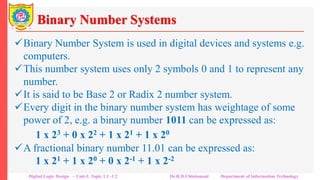 Binary Number Systems
Binary Number System is used in digital devices and systems e.g.
computers.
This number system uses only 2 symbols 0 and 1 to represent any
number.
It is said to be Base 2 or Radix 2 number system.
Every digit in the binary number system has weightage of some
power of 2, e.g. a binary number 1011 can be expressed as:
1 x 23 + 0 x 22 + 1 x 21 + 1 x 20
A fractional binary number 11.01 can be expressed as:
1 x 21 + 1 x 20 + 0 x 2-1 + 1 x 2-2
Digital Logic Design – Unit-I: Topic 1.1 -1.2 Dr.R.D.Chintamani Department of Information Technology
 