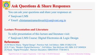 Ask Questions & Share Responses
You can ask your questions and share your responses at:
 Sanjivani LMS
 Email: chintamanirameshwarit@sanjivani.org.in
Lecture Presentation and Literature
To refer presentation of this lecture and literature visit:
 Sanjivani LMS Course: Digital Electronics & Logic Design
References:
[1] M Morris Mano, “Digital Design”, Prentice Hall, 3rd Edition, ISBN: 0130621218.
[2] R. P. Jain, “Modern Digital Electronics “, 3rd Edition, Tata McGraw Hill, ISBN: 0 07 0494924
[3] Flyod, “Digital Principles”, Pearson Education, ISBN:978 81 7758 643 6.
Digital Electronics & Computer Organization – Unit-I: Topic 1.1 Dr.R.D.Chintamani Department of Information Technology
 