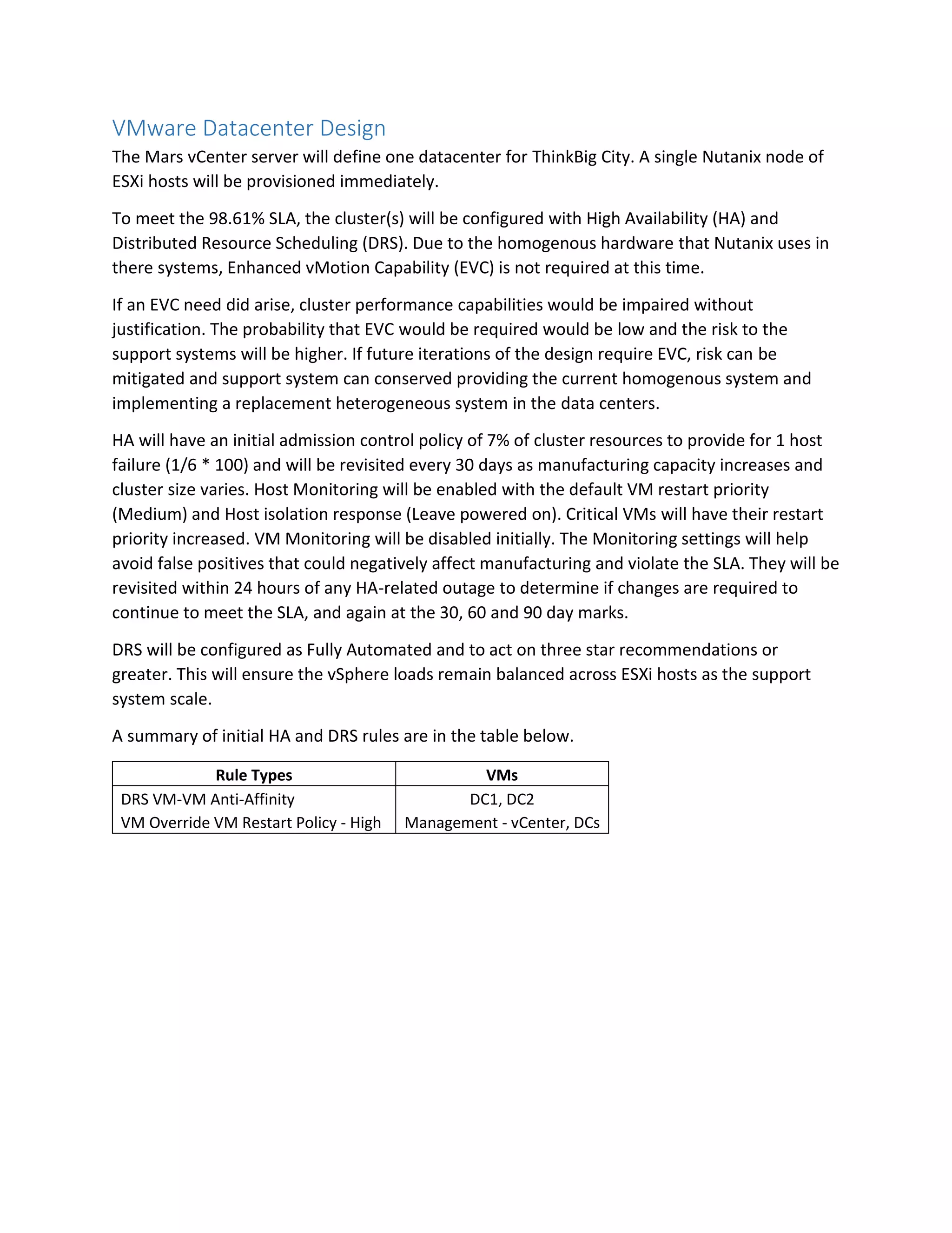 VMware Datacenter Design
The Mars vCenter server will define one datacenter for ThinkBig City. A single Nutanix node of
ESXi hosts will be provisioned immediately.
To meet the 98.61% SLA, the cluster(s) will be configured with High Availability (HA) and
Distributed Resource Scheduling (DRS). Due to the homogenous hardware that Nutanix uses in
there systems, Enhanced vMotion Capability (EVC) is not required at this time.
If an EVC need did arise, cluster performance capabilities would be impaired without
justification. The probability that EVC would be required would be low and the risk to the
support systems will be higher. If future iterations of the design require EVC, risk can be
mitigated and support system can conserved providing the current homogenous system and
implementing a replacement heterogeneous system in the data centers.
HA will have an initial admission control policy of 7% of cluster resources to provide for 1 host
failure (1/6 * 100) and will be revisited every 30 days as manufacturing capacity increases and
cluster size varies. Host Monitoring will be enabled with the default VM restart priority
(Medium) and Host isolation response (Leave powered on). Critical VMs will have their restart
priority increased. VM Monitoring will be disabled initially. The Monitoring settings will help
avoid false positives that could negatively affect manufacturing and violate the SLA. They will be
revisited within 24 hours of any HA-related outage to determine if changes are required to
continue to meet the SLA, and again at the 30, 60 and 90 day marks.
DRS will be configured as Fully Automated and to act on three star recommendations or
greater. This will ensure the vSphere loads remain balanced across ESXi hosts as the support
system scale.
A summary of initial HA and DRS rules are in the table below.
Rule Types VMs
DRS VM-VM Anti-Affinity DC1, DC2
VM Override VM Restart Policy - High Management - vCenter, DCs
 