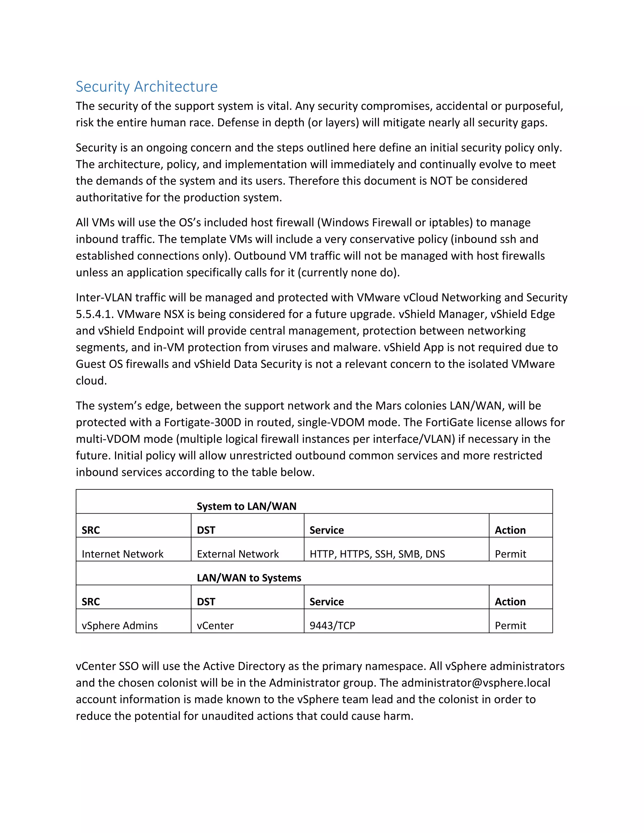 Security Architecture
The security of the support system is vital. Any security compromises, accidental or purposeful,
risk the entire human race. Defense in depth (or layers) will mitigate nearly all security gaps.
Security is an ongoing concern and the steps outlined here define an initial security policy only.
The architecture, policy, and implementation will immediately and continually evolve to meet
the demands of the system and its users. Therefore this document is NOT be considered
authoritative for the production system.
All VMs will use the OS’s included host firewall (Windows Firewall or iptables) to manage
inbound traffic. The template VMs will include a very conservative policy (inbound ssh and
established connections only). Outbound VM traffic will not be managed with host firewalls
unless an application specifically calls for it (currently none do).
Inter-VLAN traffic will be managed and protected with VMware vCloud Networking and Security
5.5.4.1. VMware NSX is being considered for a future upgrade. vShield Manager, vShield Edge
and vShield Endpoint will provide central management, protection between networking
segments, and in-VM protection from viruses and malware. vShield App is not required due to
Guest OS firewalls and vShield Data Security is not a relevant concern to the isolated VMware
cloud.
The system’s edge, between the support network and the Mars colonies LAN/WAN, will be
protected with a Fortigate-300D in routed, single-VDOM mode. The FortiGate license allows for
multi-VDOM mode (multiple logical firewall instances per interface/VLAN) if necessary in the
future. Initial policy will allow unrestricted outbound common services and more restricted
inbound services according to the table below.
System to LAN/WAN
SRC DST Service Action
Internet Network External Network HTTP, HTTPS, SSH, SMB, DNS Permit
LAN/WAN to Systems
SRC DST Service Action
vSphere Admins vCenter 9443/TCP Permit
vCenter SSO will use the Active Directory as the primary namespace. All vSphere administrators
and the chosen colonist will be in the Administrator group. The administrator@vsphere.local
account information is made known to the vSphere team lead and the colonist in order to
reduce the potential for unaudited actions that could cause harm.
 