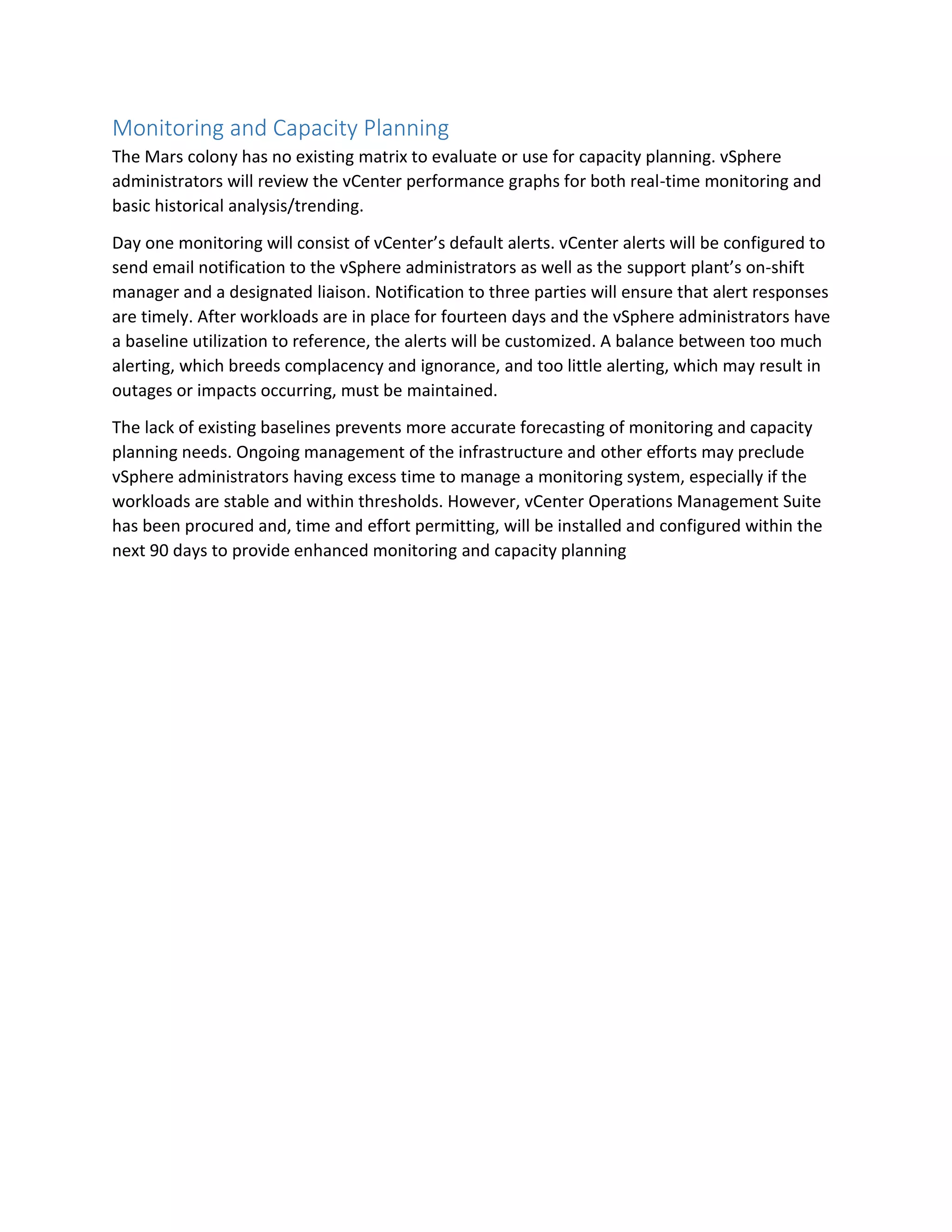 Monitoring and Capacity Planning
The Mars colony has no existing matrix to evaluate or use for capacity planning. vSphere
administrators will review the vCenter performance graphs for both real-time monitoring and
basic historical analysis/trending.
Day one monitoring will consist of vCenter’s default alerts. vCenter alerts will be configured to
send email notification to the vSphere administrators as well as the support plant’s on-shift
manager and a designated liaison. Notification to three parties will ensure that alert responses
are timely. After workloads are in place for fourteen days and the vSphere administrators have
a baseline utilization to reference, the alerts will be customized. A balance between too much
alerting, which breeds complacency and ignorance, and too little alerting, which may result in
outages or impacts occurring, must be maintained.
The lack of existing baselines prevents more accurate forecasting of monitoring and capacity
planning needs. Ongoing management of the infrastructure and other efforts may preclude
vSphere administrators having excess time to manage a monitoring system, especially if the
workloads are stable and within thresholds. However, vCenter Operations Management Suite
has been procured and, time and effort permitting, will be installed and configured within the
next 90 days to provide enhanced monitoring and capacity planning
 