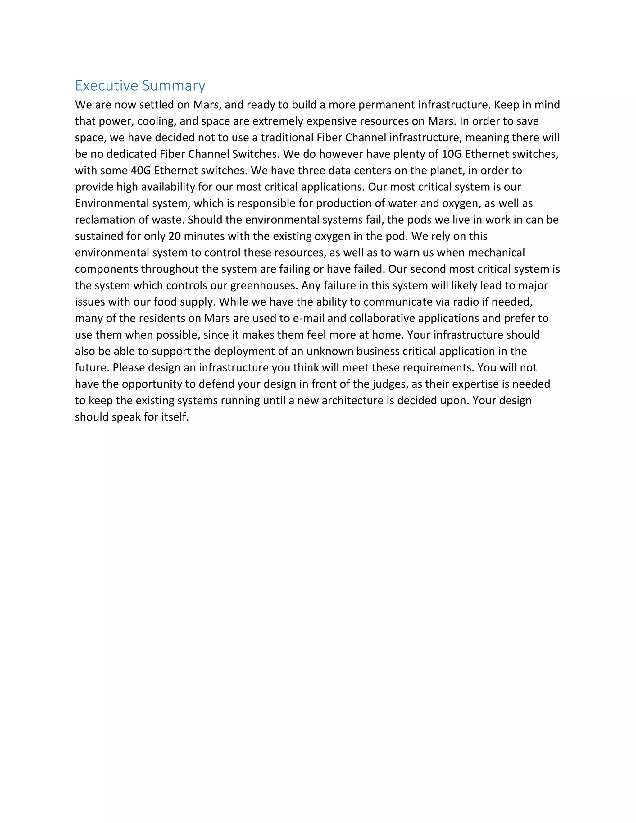 Executive Summary
We are now settled on Mars, and ready to build a more permanent infrastructure. Keep in mind
that power, cooling, and space are extremely expensive resources on Mars. In order to save
space, we have decided not to use a traditional Fiber Channel infrastructure, meaning there will
be no dedicated Fiber Channel Switches. We do however have plenty of 10G Ethernet switches,
with some 40G Ethernet switches. We have three data centers on the planet, in order to
provide high availability for our most critical applications. Our most critical system is our
Environmental system, which is responsible for production of water and oxygen, as well as
reclamation of waste. Should the environmental systems fail, the pods we live in work in can be
sustained for only 20 minutes with the existing oxygen in the pod. We rely on this
environmental system to control these resources, as well as to warn us when mechanical
components throughout the system are failing or have failed. Our second most critical system is
the system which controls our greenhouses. Any failure in this system will likely lead to major
issues with our food supply. While we have the ability to communicate via radio if needed,
many of the residents on Mars are used to e-mail and collaborative applications and prefer to
use them when possible, since it makes them feel more at home. Your infrastructure should
also be able to support the deployment of an unknown business critical application in the
future. Please design an infrastructure you think will meet these requirements. You will not
have the opportunity to defend your design in front of the judges, as their expertise is needed
to keep the existing systems running until a new architecture is decided upon. Your design
should speak for itself.
 