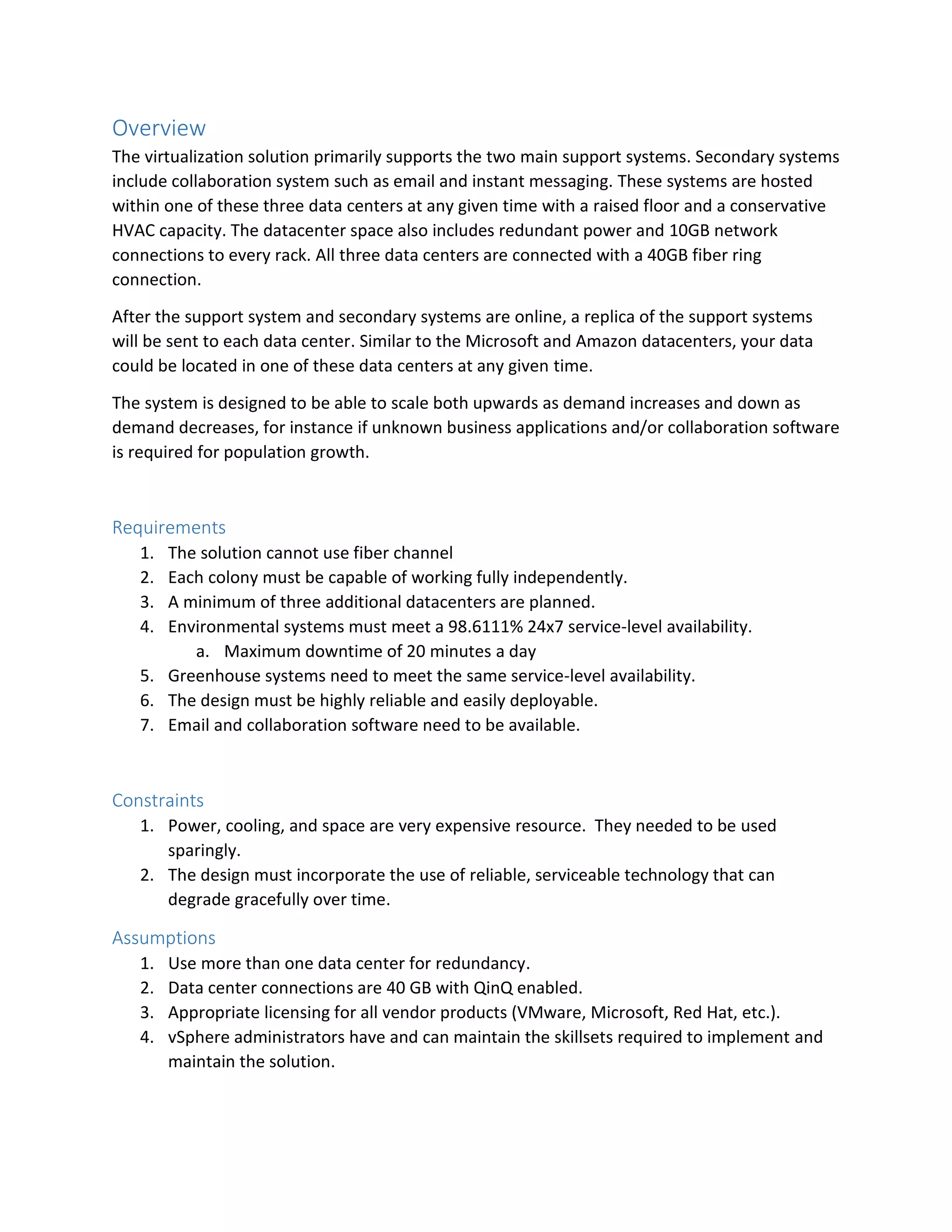 Overview
The virtualization solution primarily supports the two main support systems. Secondary systems
include collaboration system such as email and instant messaging. These systems are hosted
within one of these three data centers at any given time with a raised floor and a conservative
HVAC capacity. The datacenter space also includes redundant power and 10GB network
connections to every rack. All three data centers are connected with a 40GB fiber ring
connection.
After the support system and secondary systems are online, a replica of the support systems
will be sent to each data center. Similar to the Microsoft and Amazon datacenters, your data
could be located in one of these data centers at any given time.
The system is designed to be able to scale both upwards as demand increases and down as
demand decreases, for instance if unknown business applications and/or collaboration software
is required for population growth.
Requirements
1. The solution cannot use fiber channel
2. Each colony must be capable of working fully independently.
3. A minimum of three additional datacenters are planned.
4. Environmental systems must meet a 98.6111% 24x7 service-level availability.
a. Maximum downtime of 20 minutes a day
5. Greenhouse systems need to meet the same service-level availability.
6. The design must be highly reliable and easily deployable.
7. Email and collaboration software need to be available.
Constraints
1. Power, cooling, and space are very expensive resource. They needed to be used
sparingly.
2. The design must incorporate the use of reliable, serviceable technology that can
degrade gracefully over time.
Assumptions
1. Use more than one data center for redundancy.
2. Data center connections are 40 GB with QinQ enabled.
3. Appropriate licensing for all vendor products (VMware, Microsoft, Red Hat, etc.).
4. vSphere administrators have and can maintain the skillsets required to implement and
maintain the solution.
 